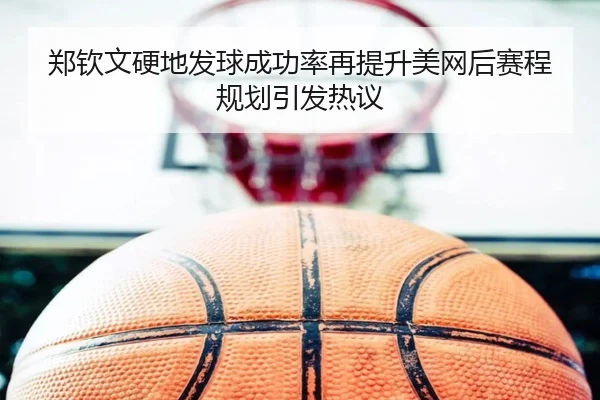 郑钦文硬地发球成功率再提升美网后赛程规划引发热议 - OUBO