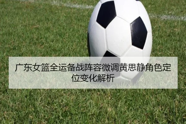 广东女篮全运备战阵容微调黄思静角色定位变化解析 | OUBO